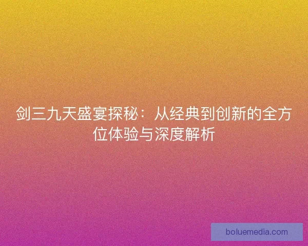 剑三九天盛宴探秘：从经典到创新的全方位体验与深度解析