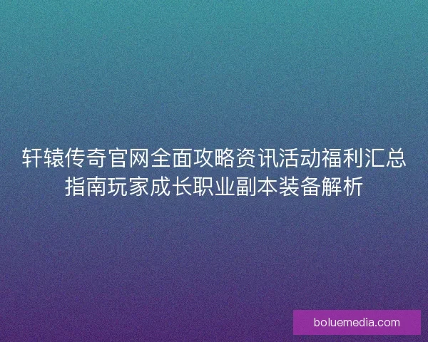 轩辕传奇官网全面攻略资讯活动福利汇总指南玩家成长职业副本装备解析