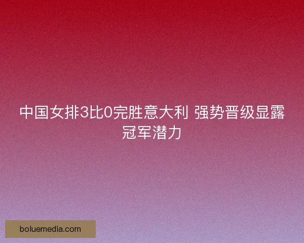 中国女排3比0完胜意大利 强势晋级显露冠军潜力
