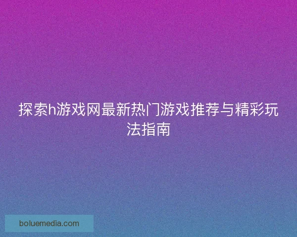 探索h游戏网最新热门游戏推荐与精彩玩法指南