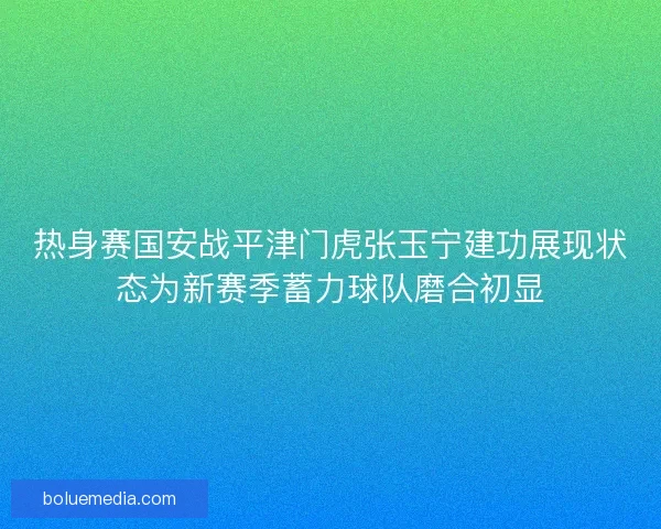 热身赛国安战平津门虎张玉宁建功展现状态为新赛季蓄力球队磨合初显