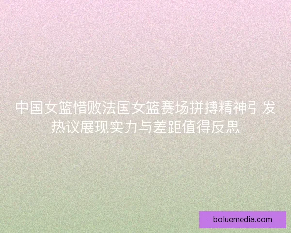 中国女篮惜败法国女篮赛场拼搏精神引发热议展现实力与差距值得反思