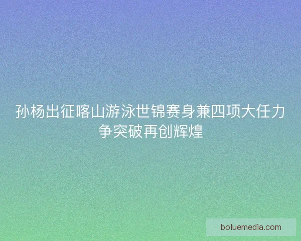 孙杨出征喀山游泳世锦赛身兼四项大任力争突破再创辉煌